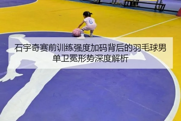 石宇奇赛前训练强度加码背后的羽毛球男单卫冕形势深度解析